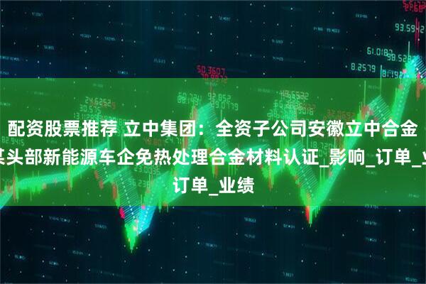配资股票推荐 立中集团：全资子公司安徽立中合金获某头部新能源车企免热处理合金材料认证_影响_订单_业绩