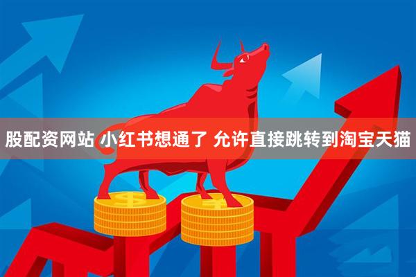 股配资网站 小红书想通了 允许直接跳转到淘宝天猫