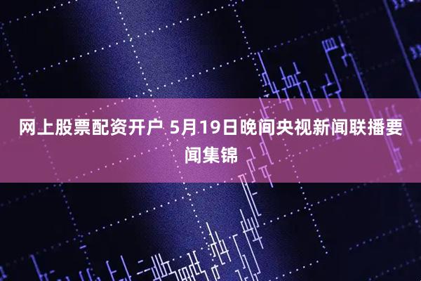 网上股票配资开户 5月19日晚间央视新闻联播要闻集锦
