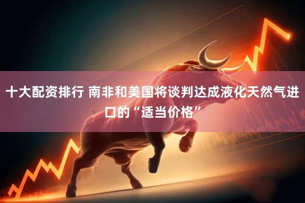 十大配资排行 南非和美国将谈判达成液化天然气进口的“适当价格”