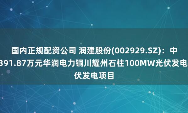 国内正规配资公司 润建股份(002929.SZ)：中标8391.87万元华润电力铜川耀州石柱100MW光伏发电项目