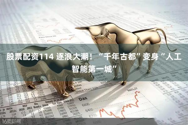 股票配资114 逐浪大潮！“千年古都”变身“人工智能第一城”