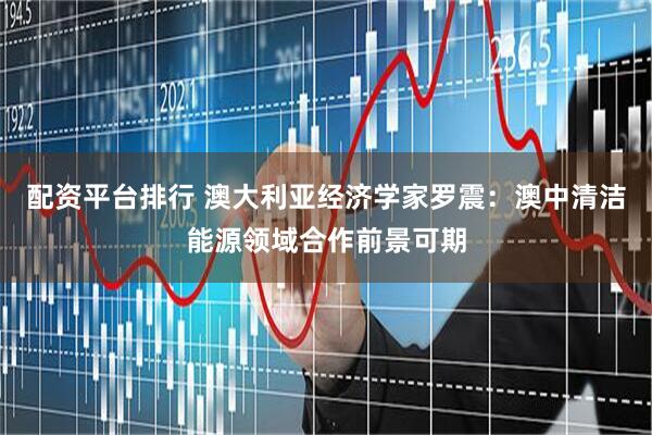 配资平台排行 澳大利亚经济学家罗震：澳中清洁能源领域合作前景可期