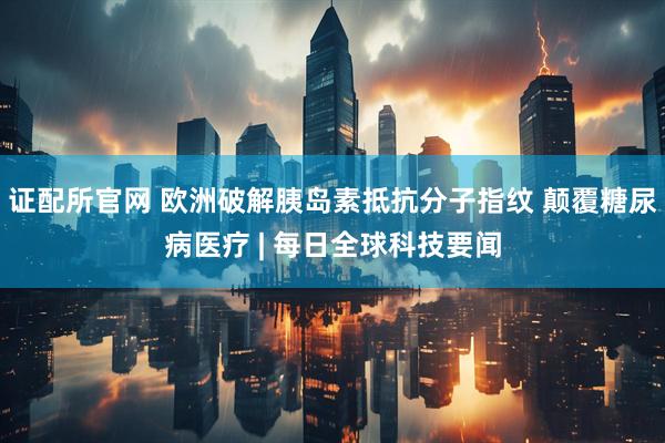 证配所官网 欧洲破解胰岛素抵抗分子指纹 颠覆糖尿病医疗 | 每日全球科技要闻
