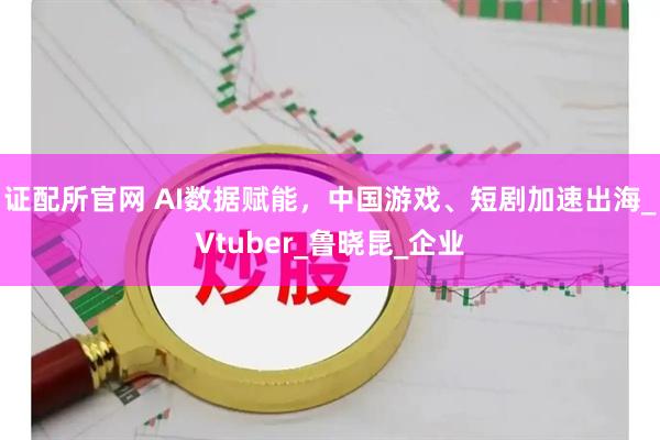证配所官网 AI数据赋能，中国游戏、短剧加速出海_Vtuber_鲁晓昆_企业