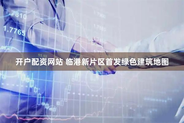 开户配资网站 临港新片区首发绿色建筑地图