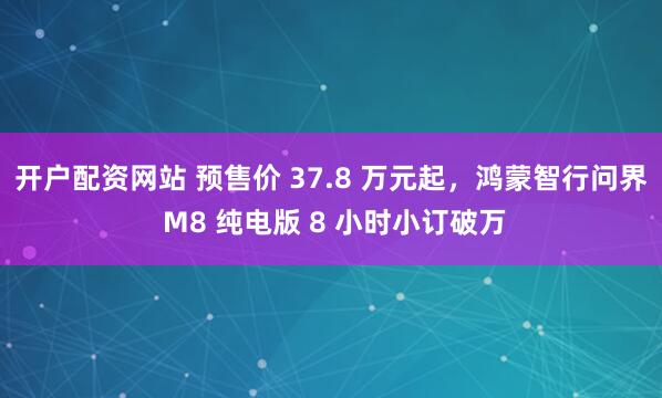 开户配资网站 预售价 37.8 万元起，鸿蒙智行问界 M8 纯电版 8 小时小订破万