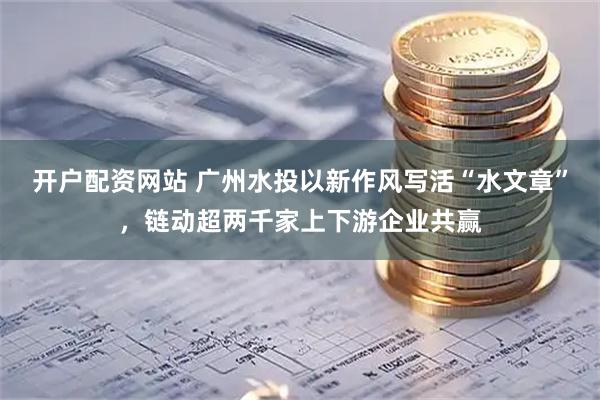 开户配资网站 广州水投以新作风写活“水文章”，链动超两千家上下游企业共赢