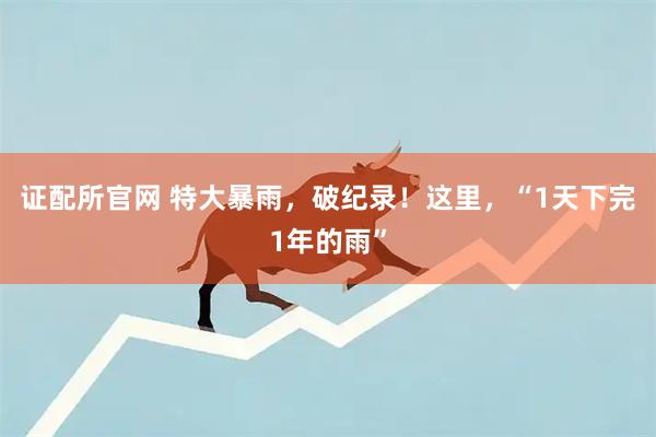 证配所官网 特大暴雨，破纪录！这里，“1天下完1年的雨”