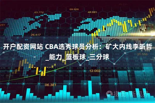 开户配资网站 CBA选秀球员分析：矿大内线李昕哲_能力_篮板球_三分球