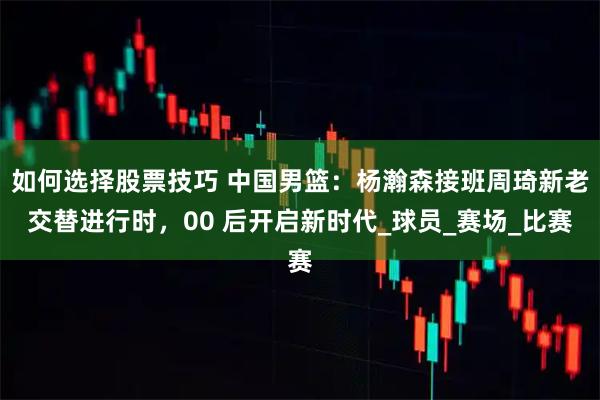 如何选择股票技巧 中国男篮：杨瀚森接班周琦新老交替进行时，00 后开启新时代_球员_赛场_比赛
