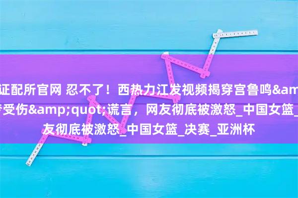 证配所官网 忍不了！西热力江发视频揭穿宫鲁鸣&quot;李梦受伤&quot;谎言，网友彻底被激怒_中国女篮_决赛_亚洲杯