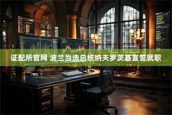 证配所官网 波兰当选总统纳夫罗茨基宣誓就职
