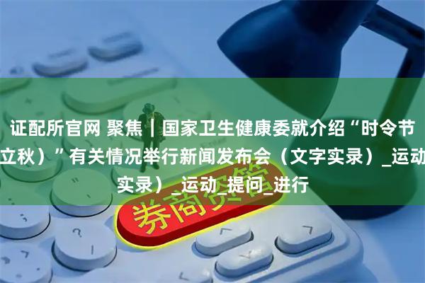 证配所官网 聚焦｜国家卫生健康委就介绍“时令节气与健康（立秋）”有关情况举行新闻发布会（文字实录）_运动_提问_进行