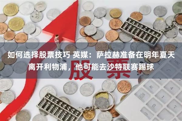 如何选择股票技巧 英媒：萨拉赫准备在明年夏天离开利物浦，他可能去沙特联赛踢球