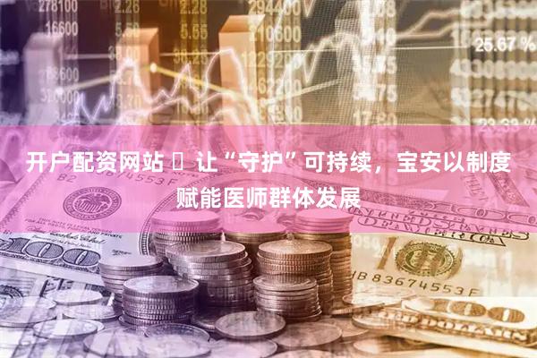 开户配资网站 ​让“守护”可持续，宝安以制度赋能医师群体发展
