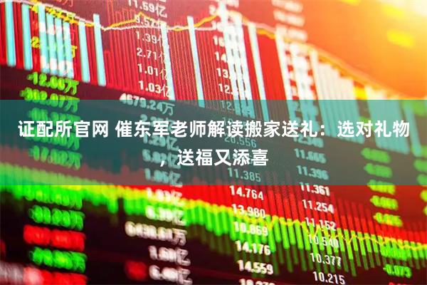 证配所官网 催东军老师解读搬家送礼：选对礼物，送福又添喜