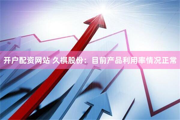 开户配资网站 久祺股份：目前产品利用率情况正常