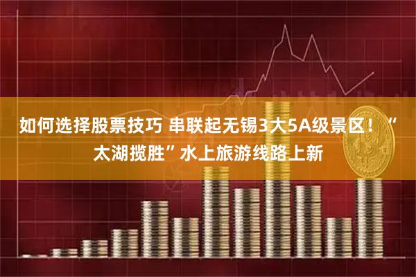 如何选择股票技巧 串联起无锡3大5A级景区！“太湖揽胜”水上旅游线路上新