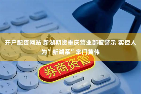 开户配资网站 新湖期货重庆营业部被警示 实控人为”新湖系”掌门黄伟