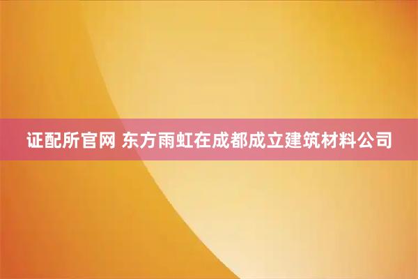 证配所官网 东方雨虹在成都成立建筑材料公司