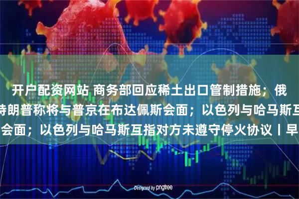 开户配资网站 商务部回应稀土出口管制措施；俄美总统电话会谈结束，特朗普称将与普京在布达佩斯会面；以色列与哈马斯互指对方未遵守停火协议丨早报