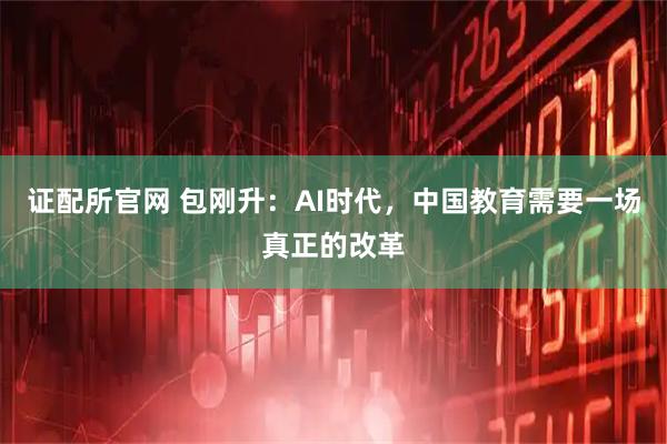 证配所官网 包刚升：AI时代，中国教育需要一场真正的改革