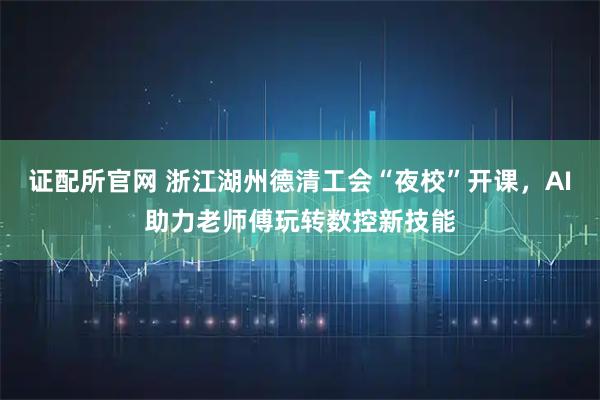 证配所官网 浙江湖州德清工会“夜校”开课,AI助力老师傅玩转数控新技能