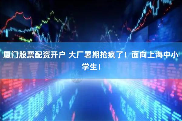厦门股票配资开户 大厂暑期抢疯了!面向上海中小学生!