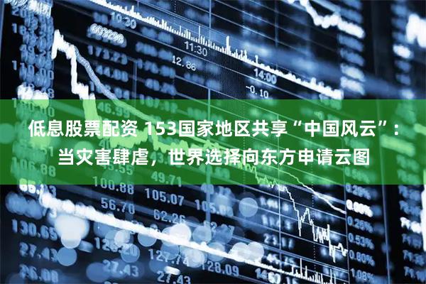 低息股票配资 153国家地区共享“中国风云”：当灾害肆虐，世界选择向东方申请云图