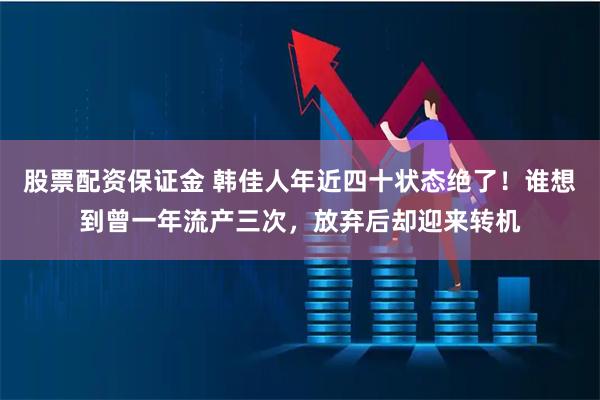 股票配资保证金 韩佳人年近四十状态绝了！谁想到曾一年流产三次，放弃后却迎来转机