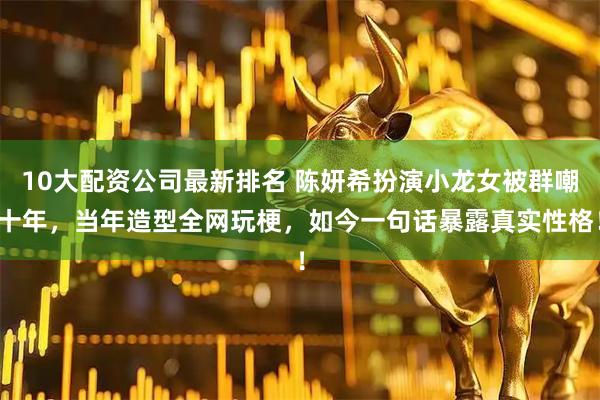10大配资公司最新排名 陈妍希扮演小龙女被群嘲十年，当年造型全网玩梗，如今一句话暴露真实性格！