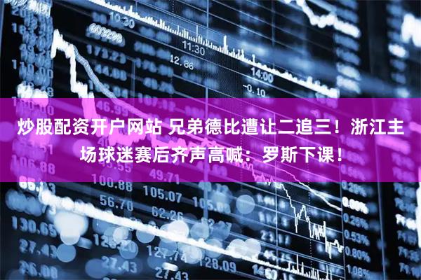 炒股配资开户网站 兄弟德比遭让二追三！浙江主场球迷赛后齐声高喊：罗斯下课！