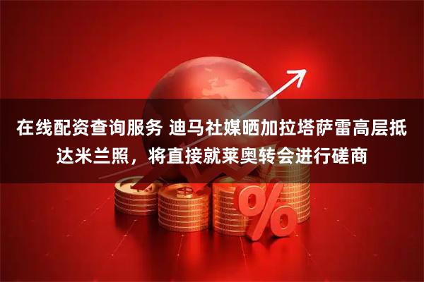 在线配资查询服务 迪马社媒晒加拉塔萨雷高层抵达米兰照，将直接就莱奥转会进行磋商