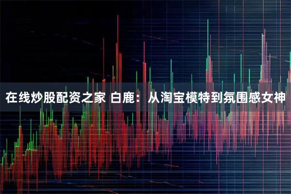 在线炒股配资之家 白鹿：从淘宝模特到氛围感女神