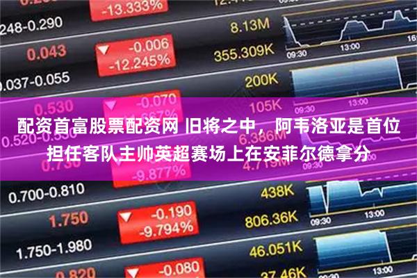 配资首富股票配资网 旧将之中，阿韦洛亚是首位担任客队主帅英超赛场上在安菲尔德拿分