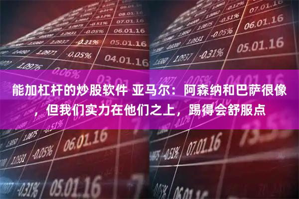 能加杠杆的炒股软件 亚马尔：阿森纳和巴萨很像，但我们实力在他们之上，踢得会舒服点