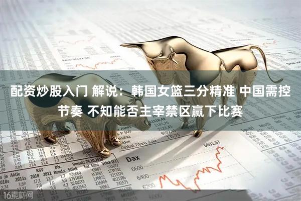 配资炒股入门 解说:韩国女篮三分精准 中国需控节奏 不知能否主宰禁区赢下比赛
