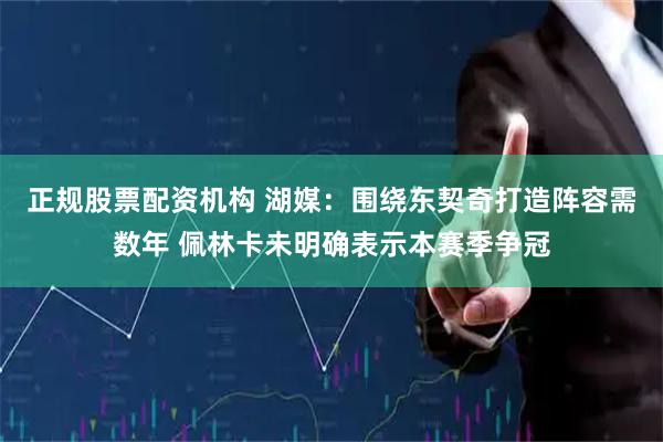 正规股票配资机构 湖媒：围绕东契奇打造阵容需数年 佩林卡未明确表示本赛季争冠