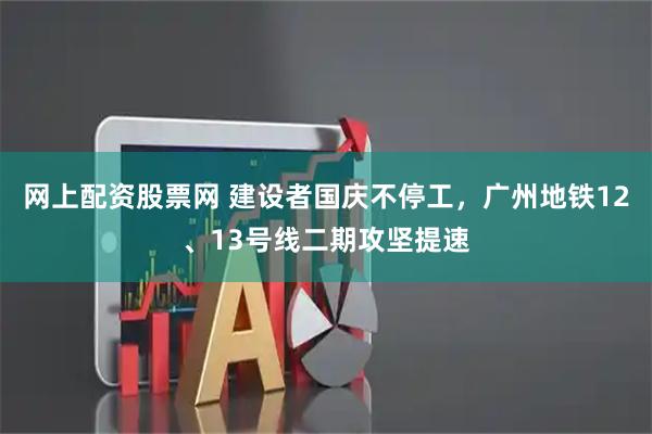 网上配资股票网 建设者国庆不停工，广州地铁12、13号线二期攻坚提速