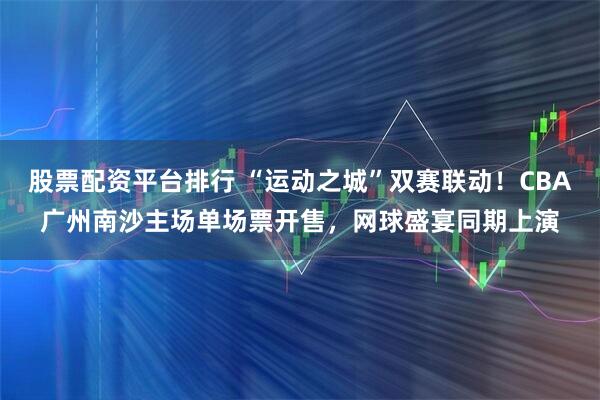 股票配资平台排行 “运动之城”双赛联动！CBA广州南沙主场单场票开售，网球盛宴同期上演